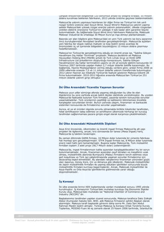 Langsat endüstriyel bölgesinde 120 dönümlük arsayı 60 yıllığına kiraladı. 55 milyon
dolara kurulması beklenen fabrikanın, 2013 yılında üretime geçmesi beklenmektedir.
Malezya’da yatırım yapmaya hazırlanan bir diğer firma ise Türkiye’nin tek yerli
rüzgar türbini üreticisi olan Soyut-Wind. Soyut-Wind’in Malezya’ya yatırım yapma
sebebi Malezya’daki yüksek rüzgar enerjisi yatırım potansiyelidir, ülkede rüzgardan
üretilen elektrik enerjisine Türkiye’nin yaklaşık 4 katı kadar alım garantisi teşviki
bulunmaktadır. Bu bağlamada Soyut-Wind ikinci fabrikasını Malezya’da, Malezyalı
Melewar Industrial ile ortaklaşa 30 Milyon Euro’ya inşa etmeyi planlamaktadır.
Basında yer alan bilgilere göre Malezya’daki en yeni Türk yatırımı ise boru pazarının
öncü kuruluşlarından Novoplast tarafından gerçekleştirilmiştir. Malezya’da açtıkları
yeni fabrika iler düşük nakliye maliyeti ve kısa teslim süresi avantajı ile
önümüzdeki üç yıl içerisinde bölgedeki büyüklüğünü 15 milyon dolara çıkarmayı
hedeflemektedir.
Malezya’nın Türkiye’de gerçekleştirmiş olduğu en önemli proje ise, “Sabiha Gökçen
Havalimanı Dış Hatlar Terminali” projesidir. Malezya devletine ait Malezya
Havayolları Holding Bhd (MAHB) şirketi ile Türk Limak Grup ve Hintli GMR
Infrastructure Ltd şirketlerinin oluşturduğu konsorsiyum, Sabiha Gökçen
Havalimanının dış hatlar terminalinin yapımı ve 20 yıl süreyle işletimi konusunda 10
Temmuz 2007 tarihinde yapılan ihaleyi 2,7 milyar dolarlık teklifle kazanmıştır. Bu
bağlamda, Hazine Müsteşarlığının vermiş olduğu verilere göre; anılan firma 2008 ve
2009 yıllarında srasıyla 7,5 ve 11 milyon dolarlık yatırım transferinde bulunmuştur.
2012 yılının Haziran ayı itibatiyle Türkiye’de faaliyet gösteren Malezya kökenli 28
firma bulunmaktadır. 2010-2012 Ağustos arasında Malezya’dan Türkiye’ye 251
milyon dolarlık yatırım girişi olmuştur.

İki Ülke Arasındaki Ticarette Yaşanan Sorunlar
Malezya uzun yıllar sömürge altında yaşamış olduğundan bu ülke ile olan
ilişkilerimiz bu süre zarfında ancak belirli ölçüler dahilinde yürütülmüştür. Bu yüzden
Malezya’da faaliyette bulunan Türk firmaları, pazarda tanıtım konusunda sorunlar
yasamaktadırlar. Türk ürünlerinin çeşitliliği ve kalitesinin bilinmemesi öncelikle
karşılaşılan sorunlardan biridir. Bunun yanında ulaşım, finansman ve bankacılık
sistemleri konusunda da firmalarımız sorunlar yaşamaktadır.
Ayrıca, et ve et ürünleri dışında zorunlu olmamakla birlikte tüketiciler tarafından,
helal sertifikasının talep edilmesi ve sertifikanın ülkemizde herhangi bir kuruluş
tarafından sağlanmaması pazara girişte engel olarak karşımıza çıkabilmektedir.

İki Ülke Arasındaki Müteahhitlik İlişkileri
Asya Krizi öncesinde, ülkemizden üç önemli inşaat firması Malezya’da alt yapı
projeleri ile ilgilenmiş, ancak; kriz sonrasında bir tanesi (Mesa İnşaat) hariç
Malezya’da iş takibini bırakmıştır.
Bu zaman diliminde GAMA firması, 16 Milyon dolar tutarında bir çimento fabrikası
hat montajı işini gerçekleştirmiştir. STFA İnşaat firması ise, 8 Milyon dolar tutarında
enerji nakil hattı işini tamamlamıştır. Bugüne kadar Malezya’da, Türk müteahhit
firmaları toplam 3 adet proje (58,7 Milyon dolar) üstlenmişlerdir.
Malezya’da, inşaat firmalarımızın kalite açısından karşılaşabilecekleri hiç bir sorun
bulunmamaktadır. Ancak, finansman açısından zayıf olmaları ve mesafenin uzak
olması, müteahhitlik alanında Bumiputra (Malay) firmaların tercih edilmesi veya
şart koşulması ve Türk işçi çalıştırılmasında yaşanan sorunlar firmalarımız için
dezavantaj teşkil etmektedir. Bu alandaki rakiplerimiz finansman yönünden güçlü
olan Japonya, Güney Kore, Çin ve Almanya gibi ülkelerdir. Malezyalı müteahhitler
de Japon müteahhitlik firmaları ile yapmış oldukları işbirlikleri sonucunda büyük
müteahhitlik firmaları kurmayı başarmışlardır. Ancak, Malezyalı müteahhitler ile
Asya-Pasifik ve Orta Asya’da işbirliklerine gidilmesinde yarar olduğu
düşünülmektedir.

İş Konseyi
İki ülke arasında birinci KEK toplantısında varılan mutabakat sonucu 1995 yılında
kurulmuştur. İş Konseyinin Türkiye’deki muhatap kuruluşu Dış Ekonomik İlişkiler
Kurulu olup, Malezya’daki muhatabı ise “National Chamber of Commerce and
Industry (NCCIM)” dir.
Başbakanımız tarafından yapılan ziyaret sonucunda, Malezya tarafınca Dato Zolkipli
Abdul (Kumpulan Sakata Sdn. BHD. adlı Malezya firmasının sahibi) Başkan olarak
atanmıştır. Malezya tarafı başkanlık görevini daha sonra Mr. Dato Seri Abdul
Rahman Maidin teslim almıştır. Türkiye-Malezya İş Konseyi Ortak Yürütme Kurulu
Toplantısı, MÜSİAD Fuarı ile eş zamanlı olarak 25 Kasım 2006 tarihinde, İstanbul’da

-, 2013

22 / 38

Yasal Uyarı : Kaynak gösterilmek kaydı ile alıntı yapılabilir. Dokümanın her hangi bir yöntemle çoğaltılması ve/veya basılı ya da elektronik her hangi bir
ortamda dağıtımı yasaktır.

 