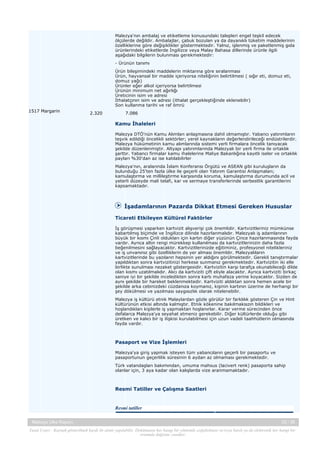 Malezya'nın ambalaj ve etiketleme konusundaki talepleri engel teşkil edecek
ölçülerde değildir. Ambalajlar, çabuk bozulan ya da dayanıklı tüketim maddelerinin
özelliklerine göre değişiklikler göstermektedir. Yalnız, işlenmiş ve paketlenmiş gıda
ürünlerindeki etiketlerde İngilizce veya Malay Bahasa dillerinde ürünle ilgili
aşağıdaki bilgilerin bulunması gerekmektedir:
- Ürünün tanımı
Ürün bileşimindeki maddelerin miktarına göre sıralanması
Ürün, hayvansal bir madde içeriyorsa niteliğinin belirtilmesi ( sığır eti, domuz eti,
domuz yağı)
Ürünler eğer alkol içeriyorsa belirtilmesi
Ürünün minimum net ağırlığı
Üreticinin isim ve adresi
İthalatçının isim ve adresi (ithalat gerçekleştiğinde eklenebilir)
Son kullanma tarihi ve raf ömrü
1517 Margarin

2.320

7.086

Kamu İhaleleri
Malezya DTÖ'nün Kamu Alımları anlaşmasına dahil olmamıştır. Yabancı yatırımların
teşvik edildiği öncelikli sektörler; yerel kaynakların değerlendirileceği endüstrilerdir.
Malezya hükümetinin kamu alımlarında sistemi yerli firmalara öncelik tanıyacak
şekilde düzenlenmiştir. Altyapı yatırımlarında Malezyalı bir yerli firma ile ortaklık
şarttır. Yabancı firmalar kamu ihalelerine Maliye Bakanlığına kayıtlı iseler ve ortaklık
payları %30'dan az ise katılabilirler
Malezya'nın, aralarında İslam Konferansı Örgütü ve ASEAN gibi kuruluşların da
bulunduğu 25'ten fazla ülke ile geçerli olan Yatırım Garantisi Anlaşmaları;
kamulaştırma ve millileştirme karşısında koruma, kamulaştırma durumunda acil ve
yeterli düzeyde mali telafi, kar ve sermaye transferlerinde serbestlik garantilerini
kapsamaktadır.

İşadamlarının Pazarda Dikkat Etmesi Gereken Hususlar
Ticareti Etkileyen Kültürel Faktörler
İş görüşmesi yaparken kartvizit alışverişi çok önemlidir. Kartvizitleriniz mümkünse
kabartılmış biçimde ve İngilizce dilinde hazırlanmalıdır. Malezyalı iş adamlarının
büyük bir kısmı Çinli oldukları için kartın diğer yüzünün Çince hazırlanmasında fayda
vardır. Ayrıca altın rengi mürekkep kullanılması da kartvizitlerinizin daha fazla
beğenilmesini sağlayacaktır. Kartvizitlerinizde eğitiminiz, profesyonel nitelikleriniz
ve iş unvanınız gibi özelliklerin de yer alması önemldir. Malezyalıların
kartvizitlerinde bu yazıların hepsinin yer aldığını görülmektedir. Gerekli tanıştırmalar
yapıldıktan sonra kartvizitinizi herkese sunmanız gerekmektedir. Kartvizitin iki elle
birlikte sunulması nezaket göstergesidir. Kartvizitin karşı tarafça okunabileceği dilde
olan kısmı uzatılmalıdır. Alıcı da kartviziti çift eliyle alacaktır. Ayrıca kartviziti birkaç
saniye iyi bir şekilde inceledikten sonra kartı muhafaza yerine koyacaktır. Sizden de
aynı şekilde bir hareket beklenmektedir. Kartviziti aldıktan sonra hemen acele bir
şekilde arka cebinizdeki cüzdanıza koymanız, kişinin kartının üzerine de herhangi bir
şey dökülmesi ve yazılması saygısızlık olarak nitelenebilir.
Malezya iş kültürü etnik Malaylardan gözle görülür bir farklılık gösteren Çin ve Hint
kültürünün etkisi altında kalmıştır. Etnik kökenine bakılmaksızın bildikleri ve
hoşlandıkları kişilerle iş yapmaktan hoşlanırlar. Karar verme sürecinden önce
defalarca Malezya'ya seyahat etmeniz gerekebilir. Diğer kültürlerde olduğu gibi
üretken ve kalıcı bir iş ilişkisi kurulabilmesi için uzun vadeli taahhütlerin olmasında
fayda vardır.

Pasaport ve Vize İşlemleri
Malezya'ya giriş yapmak isteyen tüm yabancıların geçerli bir pasaportu ve
pasaportunun geçerlilik süresinin 6 aydan az olmaması gerekmektedir.
Türk vatandaşları bakımından, umuma mahsus (lacivert renk) pasaporta sahip
olanlar için, 3 aya kadar olan kalışlarda vize aranmamaktadır.

Resmi Tatiller ve Çalışma Saatleri

Resmi tatiller
Malezya Ülke Raporu

25 / 38

Yasal Uyarı : Kaynak gösterilmek kaydı ile alıntı yapılabilir. Dokümanın her hangi bir yöntemle çoğaltılması ve/veya basılı ya da elektronik her hangi bir
ortamda dağıtımı yasaktır.

 