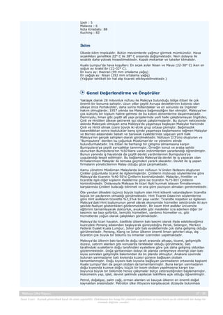 Ipoh : 5
Malacca : 6
Kota Kinabalu: 88
Kuching : 82

İklim
Ülkede iklim tropikaldir. Bütün mevsimlerde yağmur görmek mümkündür. Hava
sıcaklıkları genellikle 22° C ile 38° C arasında değişmektedir. Nem dolayısı ile
sıcaklık daha yüksek hissedilmektedir. Kapalı mekanlar ve taksiler klimalıdır.
Kuala Lumpur'da hava koşulları: En sıcak aylar Nisan ve Mayıs (22-38° C) iken en
soğuk ay Aralık'dır (22-32° C).
En kuru ay: Haziran (99 mm ortalama yağış)
En yağışlı ay: Nisan (292 mm ortalama yağış)
(Yağışlar tehlikeli bir hal alıp ticareti etkileyebilmektedir.)

Genel Değerlendirme ve Öngörüler
Yaklaşık olarak 28 milyonluk nüfusu ile Malezya bulunduğu bölge itibari ile çok
önemli bir konuma sahiptir. Uzun yıllar çeşitli Avrupa devletlerinin kolonisi olan
ülkeye önce Portekizliler, daha sonra Hollandalılar ve en sonunda da İngilizler
hakim olmuşlardır. 1957 yılında ise Malezya bağımsızlığını ilan etmiştir. Malezya'nın
çok kültürlü bir toplum haline gelmesi de bu koloni dönemlerine dayanmaktadır.
Demiryolu, liman gibi çeşitli alt yapı projelerinde yerli halkı çalıştıramayan İngilizler,
Çinli ve Hintlileri ülkeye getirerek işçi olarak çalıştırmışlardır. Bu durum neticesinde
aslında Malezyalı olmayan ama Malezya'da yaşamaya başlayan Malaylar haricinde
Çinli ve Hintli olmak üzere büyük iki etnik grup ortaya çıkmıştır. Bağımsızlık
kazanıldıktan sonra topluluklar barış içinde yaşamaya başlamasına rağmen Malaylar
ve Borneo adasındaki Sabah ve Sarawak eyaletlerinde yaşayan yerli halk
Malezya'nın gerçek sahipleri olarak görülmektedir. Nüfusun 2/3'ünü oluşturan ve
"Bumiputera" denilen bu çoğunluk Müslüman'dır ve yönetimi elinde
bulundurmaktadır. Irk itibarı ile herhangi bir çatışma olmamasına karşın
Bumiputera'ya çeşitli ayrıcalıklar tanınmıştır. Örneğin konut ve araba sahibi
olunurken Bumiputera'nın %50'lilere varan indirimlerden yararlandığı öğrenilmiştir.
Bunun yanında iş hayatında da çeşitli devlet yardımlarının Bumiputera'ya
uygulandığı tespit edilmiştir. Bu bağlamda Malezya'da devlet ile iş yapacak olan
firmalarımızın Malaylar ile temasa geçmeleri yararlı olacaktır. Devlet ile iş yapan
firmaların yöneticilerinin Malay olduğu göze çarpmaktadır.
Kamu yönetimi Müslüman Malaylarda iken nüfusun ¼'ünden fazlasını oluşturan
Çinliler çoğunlukla ticaret ile ilgilenmişlerdir. Çinlilerin mütevazı söylemlerine göre
Malezya'da ticaretin %40-50'si Çinlilerin kontrolündedir. Malaylar, Hintliler ve
ticaretle ilgili diğer kişilerin ifadelerine göre ise ticaretin %75-80'i Çinlilerin
kontrolündedir. Dolayısıyla Malezya ile ticari ilişki kurmak isteyen firmalarımızın
karşılarında Çinlileri bulacağı bilinmeli ve ona göre pozisyon almaları gerekmektedir.
Öte yandan ülkedeki üçüncü büyük toplum olan Hint kökenli vatandaşların ticarette
büyük bir paylarının olmadığı görülmektedir. Hint Ticaret Odası’nın söylemlerine
göre Hint asıllıların ticarette %1,5'luk bir payı vardır. Ticaretle nispeten az ilgilenen
Malezya'daki Hint toplumunun genel olarak ekonomide hizmetler sektöründe iki ayrı
şekilde faaliyet gösterdikleri gözlenmektedir. Bir kısım Hint asıllılar üniversite
eğitimini tamamlayarak doktorluk, avukatlık gibi meslekler icra ederken diğer bir
kesimin ise bazı şoförlük, temizlik hizmetleri, yardımcı hizmetler vs. gibi
hizmetlerde yoğun olarak çalıştıkları görülmektedir.
Malezya'da ticari hayatın, özellikle ülkenin batı kesimi olarak ifade edebileceğimiz
kuzeydeki Penang adasından başlayarak güneyedoğru Perak, Selangor, Merkezi
Federal Eyalet Kuala Lumpur, Johor gibi batı eyaletlerinde çok daha gelişmiş olduğu
görülmektedir. Penang, Klang ve Johor ülkenin önemli liman şehirleri olup, dış
ticaretin çok büyük bir bölümü bu limanlar üzerinden yapılmaktadır.
Malezya'da ülkenin batı tarafı ile doğu tarafı arasında altyapı, ticaret, gelişmişlik
düzeyi, yatırım alanları gibi konularda farklılıklar olduğu görülmekte, batı
tarafındaki eyaletlerin doğu tarafındaki eyaletlere göre çok daha gelişmiş oldukları
gözlenmektedir. Doğa şartlarından dolayı ilk planda yerleşmeye elverişli olan batı
kıyısı sonraları gelişmişlik bakımından da ön planda olmuştur. Anakara üzerinde
bulunan yarımadanın batı kıyısında kuzeyi güneye bağlayan otoban
tamamlanmıştır. Doğu kıyısını batı kıyısına bağlayan yarımadanın ortasında başkent
Kuala Lumpur'dan da geçen otoban da tamamlanmıştır. Buna karşın yarımadanın
doğu kıyısında kuzeye doğru küçük bir kısım otoban yapılmasına karşın kıyı
boyunca büyük bir bölümde henüz çalışmalar bütçe yetersizliğinden başlamamıştır.
Hükümetin yap, işlet, devret şeklinde yapılacak tekliflere açık olduğu öğrenilmiştir.
Petrol, doğalgaz, palm yağı, orman alanları ve kauçuk ülkenin en önemli doğal
kaynakları arasındadır. Petrolün ülke ihtiyacını karşılayacak düzeyde bulunması
Malezya Ülke Raporu

27 / 38

Yasal Uyarı : Kaynak gösterilmek kaydı ile alıntı yapılabilir. Dokümanın her hangi bir yöntemle çoğaltılması ve/veya basılı ya da elektronik her hangi bir
ortamda dağıtımı yasaktır.

 