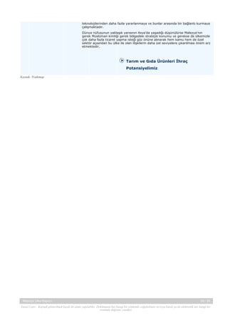 teknolojilerinden daha fazla yararlanmaya ve bunlar arasında bir bağlantı kurmaya
çalışmaktadır.
Dünya nüfusunun yaklaşık yarısının Asya'da yaşadığı düşünülürse Malezya'nın
gerek Müslüman kimliği gerek bölgedeki stratejik konumu ve gerekse de ülkemizle
çok daha fazla ticaret yapma isteği göz önüne alınarak hem kamu hem de özel
sektör açısından bu ülke ile olan ilişkilerin daha üst seviyelere çıkarılması önem arz
etmektedir.

Tarım ve Gıda Ürünleri İhraç
Potansiyelimiz
Kaynak: Trademap

Malezya Ülke Raporu

29 / 38

Yasal Uyarı : Kaynak gösterilmek kaydı ile alıntı yapılabilir. Dokümanın her hangi bir yöntemle çoğaltılması ve/veya basılı ya da elektronik her hangi bir
ortamda dağıtımı yasaktır.

 