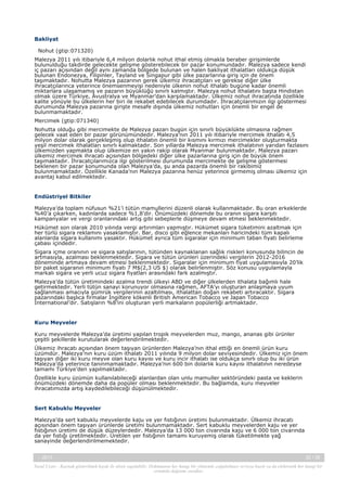 Bakliyat
  Nohut (gtip:071320)
Malezya 2011 yılı itibariyle 6,4 milyon dolarlık nohut ithal etmiş olmakla beraber girişimlerde
bulunulduğu takdirde gelecekte gelişme gösterebilecek bir pazar konumundadır. Malezya sadece kendi
iç pazarı açısından değil aynı zamanda bölgede bulunan ve halen bakliyat ithalatları oldukça düşük
bulunan Endonezya, Filipinler, Tayland ve Singapur gibi ülke pazarlarına giriş için de önem
taşımaktadır. Nohutta Malezya pazarının gerek ülkemiz ihracatçıları ve gerekse diğer ülke
ihracatçılarınca yeterince önemsenmeyişi nedeniyle ülkenin nohut ithalatı bugüne kadar önemli
miktarlara ulaşamamış ve pazarın büyüklüğü sınırlı kalmıştır. Malezya nohut ithalatını başta Hindistan
olmak üzere Türkiye, Avustralya ve Myanmar’dan karşılamaktadır. Ülkemiz nohut ihracatında özellikle
kalite yönüyle bu ülkelerin her biri ile rekabet edebilecek durumdadır. İhracatçılarımızın ilgi göstermesi
durumunda Malezya pazarına girişte mesafe dışında ülkemiz nohutları için önemli bir engel de
bulunmamaktadır.
Mercimek (gtip:071340)
Nohutta olduğu gibi mercimekte de Malezya pazarı bugün için sınırlı büyüklükte olmasına rağmen
gelecek vaat eden bir pazar görünümündedir. Malezya’nın 2011 yılı itibariyle mercimek ithalatı 4,5
milyon dolar olarak gerçekleşmiş olup ithalatın önemli bir kısmını kırmızı mercimekler oluşturmakta
yeşil mercimek ithalatları sınırlı kalmaktadır. Son yıllarda Malezya mercimek ithalatının yarıdan fazlasını
ülkemizden yapmakta olup ülkemize en yakın rakip olarak Myanmar bulunmaktadır. Malezya pazarı
ülkemiz mercimek ihracatı açısından bölgedeki diğer ülke pazarlarına giriş için de büyük önem
taşımaktadır. İhracatçılarımızca ilgi gösterilmesi durumunda mercimekte de gelişme göstermesi
beklenen bir pazar konumunda olan Malezya’da, şu anda pazarda önemli bir rakibimiz
bulunmamaktadır. Özellikle Kanada’nın Malezya pazarına henüz yeterince girmemiş olması ülkemiz için
avantaj kabul edilmektedir.
 
Endüstriyel Bitkiler
Malezya’da toplam nüfusun %21’i tütün mamullerini düzenli olarak kullanmaktadır. Bu oran erkeklerde
%40’a çıkarken, kadınlarda sadece %1,8’dir. Önümüzdeki dönemde bu oranın sigara karşıtı
kampanyalar ve vergi oranlarındaki artış gibi sebeplerle düşmeye devam etmesi beklenmektedir. 
Hükümet son olarak 2010 yılında vergi artırımları yapmıştır. Hükümet sigara tüketimini azaltmak için
her türlü sigara reklamını yasaklamıştır. Bar, disco gibi eğlence mekanları haricindeki tüm kapalı
alanlarda sigara kullanımı yasaktır. Hükümet ayrıca tüm sigaralar için minimum taban fiyatı belirleme
çabası içindedir.
Sigara içme oranının ve sigara satışlarının, tütünden kaynaklanan sağlık riskleri konusunda bilincin de
artmasıyla, azalması beklenmektedir. Sigara ve tütün ürünleri üzerindeki vergilerin 2012-2016
döneminde artmaya devam etmesi beklenmektedir. Sigaralar için minimum fiyat uygulamasıyla 20’lik
bir paket sigaranın minimum fiyatı 7 M$(2,3 US $) olarak belirlenmiştir. Söz konusu uygulamayla
markalı sigara ve yerli ucuz sigara fiyatları arasındaki fark azalmıştır.
Malezya’da tütün üretimindeki azalma trendi ülkeyi ABD ve diğer ülkelerden ithalata bağımlı hale
getirmektedir. Yerli tütün sanayi korunuyor olmasına rağmen, AFTA’yı oluşturan anlaşmaya uyum
sağlanması amacıyla gümrük vergilerinin azaltılması, ithalattan doğan rekabeti artıracaktır. Sigara
pazarındaki başlıca firmalar İngiltere kökenli British American Tobacco ve Japan Tobacco
International’dır. Satışların %8’ini oluşturan yerli markaların popülerliği artmaktadır.
 
Kuru Meyveler
Kuru meyvelerde Malezya’da üretimi yapılan tropik meyvelerden muz, mango, ananas gibi ürünler
çeşitli şekillerde kurutularak değerlendirilmektedir.
Ülkemiz ihracatı açısından önem taşıyan ürünlerden Malezya’nın ithal ettiği en önemli ürün kuru
üzümdür. Malezya’nın kuru üzüm ithalatı 2011 yılında 9 milyon dolar seviyesindedir. Ülkemiz için önem
taşıyan diğer iki kuru meyve olan kuru kayısı ve kuru incir ithalatı ise oldukça sınırlı olup bu iki ürün
Malezya’da yeterince tanınmamaktadır. Malezya’nın 600 bin dolarlık kuru kayısı ithalatının neredeyse
tamamı Türkiye’den yapılmaktadır.
Özellikle kuru üzümün kullanılabileceği alanlardan olan unlu mamuller sektöründeki pasta ve keklerin
önümüzdeki dönemde daha da popüler olması beklenmektedir. Bu bağlamda, kuru meyveler
ihracatımızda artış kaydedilebileceği düşünülmektedir. 
 
Sert Kabuklu Meyveler
Malezya’da sert kabuklu meyvelerde kaju ve yer fıstığının üretimi bulunmaktadır. Ülkemiz ihracatı
açısından önem taşıyan ürünlerde üretimi bulunmamaktadır. Sert kabuklu meyvelerden kaju ve yer
fıstığının üretimi de düşük düzeylerdedir. Malezya’da 13 000 ton civarında kaju ve 6 000 ton civarında
da yer fıstığı üretilmektedir. Üretilen yer fıstığının tamamı kuruyemiş olarak tüketilmekte yağ
sanayinde değerlendirilmemektedir. 
-, 2013

32 / 38

Yasal Uyarı : Kaynak gösterilmek kaydı ile alıntı yapılabilir. Dokümanın her hangi bir yöntemle çoğaltılması ve/veya basılı ya da elektronik her hangi bir
ortamda dağıtımı yasaktır.

 