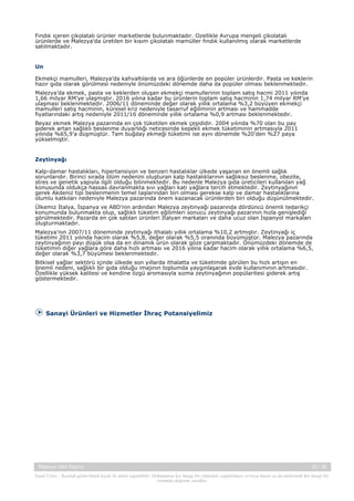 Fındık içeren çikolatalı ürünler marketlerde bulunmaktadır. Özellikle Avrupa menşeli çikolatalı
ürünlerde ve Malezya’da üretilen bir kısım çikolatalı mamüller fındık kullanılmış olarak marketlerde
satılmaktadır.
 
Un
Ekmekçi mamulleri, Malezya’da kahvaltılarda ve ara öğünlerde en popüler ürünlerdir. Pasta ve keklerin
hazır gıda olarak görülmesi nedeniyle önümüzdeki dönemde daha da popüler olması beklenmektedir. 
Malezya’da ekmek, pasta ve keklerden oluşan ekmekçi mamullerinin toplam satış hacmi 2011 yılında
1,66 milyar RM’ye ulaşmıştır. 2016 yılına kadar bu ürünlerin toplam satış hacminin 1,74 milyar RM’ye
ulaşması beklenmektedir. 2006/11 döneminde değer olarak yıllık ortalama %3,2 büyüyen ekmekçi
mamulleri satış hacminin, küresel kriz nedeniyle tasarruf eğiliminin artması ve hammadde
fiyatlarındaki artış nedeniyle 2011/16 döneminde yıllık ortalama %0,9 artması beklenmektedir.
Beyaz ekmek Malezya pazarında en çok tüketilen ekmek çeşididir. 2004 yılında %70 olan bu pay
giderek artan sağlıklı beslenme duyarlılığı neticesinde kepekli ekmek tüketiminin artmasıyla 2011
yılında %65,9’a düşmüştür. Tam buğday ekmeği tüketimi ise aynı dönemde %20’den %27 paya
yükselmiştir.
 
Zeytinyağı
Kalp-damar hastalıkları, hipertansiyon ve benzeri hastalıklar ülkede yaşanan en önemli sağlık
sorunlarıdır. Birinci sırada ölüm nedenini oluşturan kalp hastalıklarının sağlıksız beslenme, obezite,
stres ve genetik yapıyla ilgili olduğu bilinmektedir. Bu nedenle Malezya gıda üreticileri kullanılan yağ
konusunda oldukça hassas davranmakta sıvı yağları katı yağlara tercih etmektedir. Zeytinyağının
gerek Akdeniz tipi beslenmenin temel taşlarından biri olması gerekse kalp ve damar hastalıklarına
olumlu katkıları nedeniyle Malezya pazarında önem kazanacak ürünlerden biri olduğu düşünülmektedir.
Ülkemiz İtalya, İspanya ve ABD’nin ardından Malezya zeytinyağı pazarında dördüncü önemli tedarikçi
konumunda bulunmakta olup, sağlıklı tüketim eğilimleri sonucu zeytinyağı pazarının hızla genişlediği
görülmektedir. Pazarda en çok satılan ürünleri İtalyan markaları ve daha ucuz olan İspanyol markaları
oluşturmaktadır.
Malezya’nın 2007/11 döneminde zeytinyağı ithalatı yıllık ortalama %10,2 artmıştır. Zeytinyağı iç
tüketimi 2011 yılında hacim olarak %5,8, değer olarak %5,5 oranında büyümüştür. Malezya pazarında
zeytinyağının payı düşük olsa da en dinamik ürün olarak göze çarpmaktadır. Önümüzdeki dönemde de
tüketimin diğer yağlara göre daha hızlı artması ve 2016 yılına kadar hacim olarak yıllık ortalama %6,5,
değer olarak %3,7 büyümesi beklenmektedir.
Bitkisel yağlar sektörü içinde ülkede son yıllarda ithalatta ve tüketimde görülen bu hızlı artışın en
önemli nedeni, sağlıklı bir gıda olduğu imajının toplumda yaygınlaşarak evde kullanımının artmasıdır.
Özellikle yüksek kalitesi ve kendine özgü aromasıyla sızma zeytinyağının popülaritesi giderek artış
göstermektedir.
 

Sanayi Ürünleri ve Hizmetler İhraç Potansiyelimiz

Malezya Ülke Raporu

33 / 38

Yasal Uyarı : Kaynak gösterilmek kaydı ile alıntı yapılabilir. Dokümanın her hangi bir yöntemle çoğaltılması ve/veya basılı ya da elektronik her hangi bir
ortamda dağıtımı yasaktır.

 