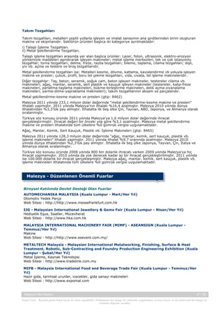  
Takım Tezgahları
Takım tezgahları, metalleri çeşitli yollarla işleyen ve imalat sanayinin ana girdilerinden birini oluşturan
makine ve ekipmanıdır. Sektörün ürünleri başlıca iki kategoriye ayrılmaktadır: 
i) Talaşlı İşleme Tezgahları. 
ii) Metal Şekillendirme Tezgahları.
Talaşlı işleme tezgahları arasında yer alan başlıca ürünler: Lazer, foton, ultrasonik, elektro-erozyon
yöntemiyle maddeleri aşındırarak işleyen makineler; metal işleme merkezleri, tek ve çok istasyonlu
tezgahlar; torna tezgahları; delme, freze, rayba tezgahları; bileme, taşlama, cilama tezgahları; dişli,
yiv vb. açma ve testere ve broş tezgahlarıdır.
Metal şekillendirme tezgahları ise: Metalleri kesme, dövme, katlama, kavislendirme vb yoluyla işleyen
makine ve presler; çubuk, profil, boru tel çekme tezgahları, vida, cıvata, tel işleme makineleridir.
Diğer tezgahlar: Taş, beton, seramik, soğuk cam, beton işleyen makineler, testereler cilama vb.
makineleri; ağaç, mantar, seramik, sert plastik ve kauçuk işleyen makineler (testereler, kalıp-freze
makineleri, parlatma-taşlama makineleri, bükme-birleştirme makineleri, delik açma-zıvanalama
makineleri, yarma-dilme-yapraklama makineleri); takım tezgahlarının aksam ve parçalarıdır.
Metal şekillendirme-kesme makine ve presleri (gtip: 8462)
Malezya 2011 yılında 233,1 milyon dolar değerinde “metal şekillendirme-kesme makine ve presleri”
ithalatı yapmıştır. 2011 yılında Malezya’nın ithalatı %16,4 azalmıştır. Malezya 2010 yılında dünya
ithalatından %3,3’lük pay almıştır. İthalatta ilk beş ülke Çin, Tayvan, ABD, Japonya, ve Almanya olarak
sıralanmıştır.
Türkiye söz konusu üründe 2011 yılında Malezya’ya 1,6 milyon dolar değerinde ihracat
gerçekleştirmiştir. İhracat değeri bir önceki yıla göre %3,1 azalmıştır. Malezya metal şekillendirme
makine ve presleri ithalatında tüm ülkelere %0 gümrük vergisi uygulamaktadır.
Ağaç, Mantar, Kemik, Sert Kauçuk, Plastik vb. İşleme Makineleri (gtip: 8465)
Malezya 2011 yılında 128,3 milyon dolar değerinde “ağaç, mantar, kemik, sert kauçuk, plastik vb.
işleme makineleri” ithalatı yapmıştır. 2011 yılında ithalat %9,7 oranında azalmıştır. Malezya 2010
yılında dünya ithalatından %2,3’lük pay almıştır. İthalatta ilk beş ülke Japonya, Tayvan, Çin, İtalya ve
Almanya olarak sıralanmıştır.
Türkiye söz konusu üründe 2008 yılında 800 bin dolarlık ihracatı varken 2009 yılında Malezya’ya hiç
ihracat yapmamıştır. 2010 yılında da yok denecek kadar az bir ihracat gerçekleştirilmiştir. 2011 yılında
ise 100.000 dolarlık bir ihracat gerçekleşmiştir. Malezya ağaç, mantar, kemik, sert kauçuk, plastik vb.
işleme makineleri ithalatında tüm ülkelere %0 gümrük vergisi uygulamaktadır.

Malezya - Düzenlenen Önemli Fuarlar
Bireysel Katılımda Devlet Desteği Olan Fuarlar
AUTOMECHANIKA MALAYSIA (Kuala Lumpur - Mart/Her Yıl)
Otomotiv Yedek Parça
Web Sitesi : http://http://www.messefrankfurt.com.hk
IJG - Malaysian International Jewellery & Gems Fair (Kuala Lumpur - Nisan/Her Yıl)
Hediyelik Eşya, Saatler, Mücevherat
Web Sitesi : http://www.hka.com.hk
MALAYSIA INTERNATIONAL MACHINERY FAIR (MIMF) - ASEANSIGN (Kuala Lumpur Temmuz/Her Yıl)
Makine
Web Sitesi : http://http://www.esevent.com.my/
METALTECH Malaysia - Malaysian International Metalworking, Finishing, Surface & Heat
Treatment, Robotic, Sub-Contracting and Foundry Production Engineering Exhibition (Kuala
Lumpur - Şubat/Her Yıl)
Metal İşleme, Kaynak Teknolojisi
Web Sitesi : http://www.tradelink.com.my
MIFB - Malaysia International Food and Beverage Trade Fair (Kuala Lumpur - Temmuz/Her
Yıl)
Hazir gida, tarimsal urunler, icecekler, gida sanayi makineleri
Web Sitesi : http://www.expomal.com

Malezya Ülke Raporu

37 / 38

Yasal Uyarı : Kaynak gösterilmek kaydı ile alıntı yapılabilir. Dokümanın her hangi bir yöntemle çoğaltılması ve/veya basılı ya da elektronik her hangi bir
ortamda dağıtımı yasaktır.

 