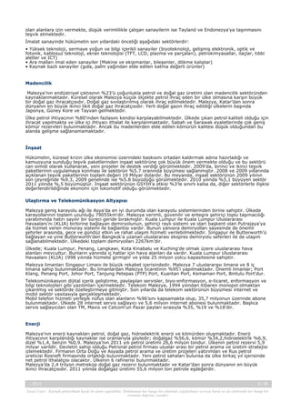 olan alanlara izin vermekte, düşük verimlilikle çalışan sanayilerin ise Tayland ve Endonezya'ya taşınmasını
teşvik etmektedir.
İmalat sanayinde hükümetin son yıllardaki önceliği aşağıdaki sektörlerdir:
• Yüksek teknoloji, sermaye yoğun ve bilgi içerikli sanayiler (biyoteknoloji, gelişmiş elektronik, optik ve
fotonik, kablosuz teknoloji, ekran teknolojisi (TFT, LCD, plazma ve parçaları), petrokimyasallar, ilaçlar, tıbbi
aletler ve ICT)
• Ara malları imal eden sanayiler (Makine ve ekipmanlar, bileşenler, dökme kalıplar)
• Kaynak bazlı sanayiler (gıda, palm yağından elde edilen katma değerli ürünler)

Madencilik
Malezya’nın endüstriyel çıktısının %23’ü çoğunlukla petrol ve doğal gaz üretimi olan madencilik sektöründen
kaynaklanmaktadır. Küresel olarak Malezya küçük ölçekte petrol ihraç eden bir ülke olmasına karşın büyük
bir doğal gaz ihracatçısıdır. Doğal gaz sıvılaştırılmış olarak ihraç edilmektedir. Malezya, Katar’dan sonra
dünyanın en büyük ikinci likit doğal gaz ihracatçısıdır. Yerli doğal gazın ihraç edildiği ülkelerin başında
Japonya, Güney Kore ve Tayvan gelmektedir.
Ülke petrol ihtiyacının %80'inden fazlasını kendisi karşılayabilmektedir. Ülkede çıkan petrol kaliteli olduğu için
ihracat yapılmakta ve ülke içi ihtiyacı ithalat ile karşılanmaktadır. Sabah ve Sarawak eyaletlerinde çok geniş
kömür rezervleri bulunmaktadır. Ancak bu madenlerden elde edilen kömürün kalitesi düşük olduğundan bu
alanda gelişme sağlanamamaktadır.

İnşaat
Hükümetin, küresel krizin ülke ekonomisi üzerindeki baskısını ortadan kaldırmak adına hazırladığı ve
kamuoyuna sunduğu teşvik paketlerinden inşaat sektörüne çok büyük önem vermekte olduğu ve bu sektörü
can simidi olarak kullanarak, yeni projeler ile destek verdiği görülmektedir. 2009’da, birinci ve ikinci teşvik
paketlerinin uygulamaya konması ile sektörün %5.7 oranında büyümesi sağlanmıştır. 2008 ve 2009 yıllarında
açıklanan teşvik paketlerinin toplam değeri 19 Milyar dolardır. Bu meyanda, inşaat sektörünün 2009 yılının
son çeyreğinde %9.3, 2009 genelinde ise %5.8 büyüdüğü görülmektedir. 2010 yılında %5,1 büyüyen sektör
2011 yılında %,5 büyümüştür. İnşaat sektörünün GSYİH’a etkisi %3’le sınırlı kalsa da, diğer sektörlerle ilişkisi
değerlendirildiğinde ekonomi için lokomotif olduğu görülmektedir.
Ulaştırma ve Telekomünikasyon Altyapısı
Malezya geniş karayolu ağı ile Asya'da en iyi durumda olan karayolu sistemlerinden birine sahiptir. Ülkede
karayollarının toplam uzunluğu 79055km'dir. Malezya verimli, güvenilir ve entegre şehiriçi toplu taşımacılığı
yaratımında hatırı sayılır bir süreci geride bırakmıştır. Kuala Lumpur ile Kuala Lumpur Uluslararası
Havaalanı'nı (KLIA) birbirine bağlayan demiryolunun, şehiriçi raylı sistemi ve idari başkent olan Putrajaya'ya
da hizmet veren monoray sistemi ile bağlantısı vardır. Bunun yanısıra demiryolları sayesinde de önemli
şehirler arasında, gece ve gündüz etkin ve rahat ulaşım hizmeti verilebilmektedir. Singapur ile Butterworth'ü
bağlayan ve yine Butterworth'den Bangkok'a uzanan uluslararası ekspres demiryolu seferleri ile de ulaşım
sağlanabilmektedir. Ülkedeki toplam demiryolları 2267km'dir.
Ülkede; Kuala Lumpur, Penang, Langkawi, Kota Kinabalu ve Kuching'de olmak üzere uluslararası hava
alanları mevcuttur. Bunların yanında iç hatlar için hava alanları da vardır. Kuala Lumpur Uluslararası
Havaalanı (KLIA) 1998 yılında hizmete girmiştir ve yılda 25 milyon yolcu kapasitesine sahiptir.
Malezya limanları Singapur Limanı ile büyük rekabet içerisindedir. Malezya 7 uluslararası limana ve 8 iç
limana sahip bulunmaktadır. Bu limanlardan Malezya ticaretinin %95'i yapılmaktadır. Önemli limanlar; Port
Klang, Penang Port, Johor Port, Tanjung Petepas (PTP) Port, Kuantan Port, Kemaman Port, Bintulu Port'dur.
Telekomünikasyon dijital içerik geliştirme, paylaşılan servisler, biyo-enformasyon, e-ticaret, enformasyon ve
bilgi teknolojileri gibi yazılımları içermektedir. Telekom Malezya, 1994 yılından itibaren monopol olmaktan
çıkarılmış ve sektörde özelleştirmeye gitmiştir. Son yıllarda da telekom sektörünün büyümesi internet ve
mobil sektör vasıtasıyla gerçekleşmektedir.
Mobil telefon hizmeti yerleşik nüfus olan alanların %96’sını kapsamakta olup, 35,7 milyonun üzerinde abone
bulunmaktadır. Ülkede 28 internet servis sağlayıcı ve 5,6 milyon internet abonesi bulunmaktadır. Başlıca
servis sağlayıcıları olan TM, Maxis ve Celcom’un Pazar payları sırasıyla %35, %19 ve %18’dir.

Enerji
Malezya'nın enerji kaynakları petrol, doğal gaz, hidroelektrik enerji ve kömürden oluşmaktadır. Enerji
ihtiyacının karşılandığı kaynaklar ise oranlarıyla şöyledir; doğalgaz %56,6, kömür %34,2,hidroelektrik %6,9,
dizel %1,4, benzin %0,9. Malezya’nın 2011 yılı petrol üretimi 26,6 milyon tondur. Ülkenin petrol rezervi 5,9
milyar varildir. Devletin sahip olduğu Petronal petrol firması uluslar arası bir petrol arama ve üretim stratejisi
izlemektedir. Firmanın Orta Doğu ve Asyada petrol arama ve üretim projeleri yatırımları ve Rus petrol
üreticisi Rosneft firmasında ortaklığı bulunmaktadır. Yeni petrol sahaları bulunsa da ülke birkaç yıl içerisinde
net petrol ithalatçısı olacaktır. Ülkenin 6 rafinerisi bulunmaktadır.
Malezya’da 2,4 trilyon metreküp doğal gaz rezervi bulunmaktadır ve Katar’dan sonra dünyanın en büyük
ikinci ihracatçısıdır. 2011 yılında doğalgaz üretimi 55,6 milyon ton petrole eşdeğerdir.
-, 2013

6 / 38

Yasal Uyarı : Kaynak gösterilmek kaydı ile alıntı yapılabilir. Dokümanın her hangi bir yöntemle çoğaltılması ve/veya basılı ya da elektronik her hangi bir
ortamda dağıtımı yasaktır.

 