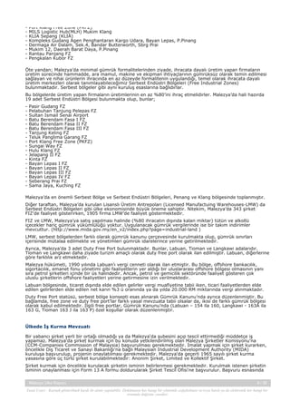 -

Port Klang Free Zone (PKFZ)
MILS Logistic Hub(MLH) Mukim Klang
KLIA Sepang (KLIA)
Kompleks Gudang Agen Penghantaran Kargo Udara, Bayan Lepas, P.Pinang
Dermaga Air Dalam, Sek.4, Bandar Butterworth, Sbrg Prai
Mukim 12, Daerah Barat Daya, P.Pinang
Rantau Panjang FZ
Pengkalan Kubor FZ

Öte yandan; Malezya’da minimal gümrük formalitelerinden ziyade, ihracata dayalı üretim yapan firmaların
üretim sürecinde hammadde, ara mamul, makine ve ekipman ihtiyaçlarının gümrüksüz olarak temin edilmesi
sağlayan ve nihai ürünlerin ihracında en az düzeyde formalitenin uygulandığı, temel olarak ihracata dayalı
üretim merkezleri olarak tanımlayabileceğimiz Serbest Endüstri Bölgeleri (Free Industrial Zones)
bulunmaktadır. Serbest bölgeler gibi aynı kuruluş esaslarına bağlıdırlar.
Bu bölgelerde üretim yapan firmaların üretimlerinin en az %80’ini ihraç etmelidirler. Malezya’da hali hazırda
19 adet Serbest Endüstri Bölgesi bulunmakta olup, bunlar;
-

Pasir Gudang FZ
Pelabuhan Tanjung Pelepas FZ
Sultan Ismail Senai Airport
Batu Berendam Fasa I FZ
Batu Berendam Fasa II FZ
Batu Berendam Fasa III FZ
Tanjung Keling FZ
Teluk Panglima Garang FZ
Port Klang Free Zone (PKFZ)
Sungai Way FZ
Hulu Klang FZ
Jelapang II FZ
Kinta FZ
Bayan Lepas I FZ
Bayan Lepas II FZ
Bayan Lepas III FZ
Bayan Lepas IV FZ
Seberang Prai FZ
Sama Jaya, Kuching FZ

Malezya’da en önemli Serbest Bölge ve Serbest Endüstri Bölgeleri, Penang ve Klang bölgesinde toplanmıştır.
Diğer taraftan, Malezya’da kurulan Lisanslı Üretim Antrepoları (Licensed Manufactuing Warehouses-LMW) da
Serbest Endüstri Bölgeleri gibi ülke ekonomisinde büyük öneme sahiptir. Nitekim, Malezya’da 343 şirket
FIZ’de faaliyet gösterirken, 1905 firma LMW’de faaliyet göstermektedir.
FIZ ve LMW, Malezya’ya satış yapılması halinde (%80 ihracatın dışında kalan miktar) tütün ve alkollü
içecekler hariç gümrük yükümlülüğü yoktur. Uygulanacak gümrük vergilerinde ise bir takım indirimler
mevcuttur. (http://www.mida.gov.my/en_v2/index.php?page=industrial-land )
LMW, serbest bölgelerden farklı olarak gümrük kanunu çerçevesinde kurulmakta olup, gümrük sınırları
içerisinde mütalaa edilmekte ve yönetimleri gümrük idarelerince yerine getirilmektedir.
Ayrıca, Malezya’da 3 adet Duty Free Port bulunmaktadır. Bunlar, Labuan, Tioman ve Langkawi adalarıdır.
Tioman ve Langkawi daha ziyade turizm amaçlı olarak duty free port olarak ilan edilmiştir. Labuan, diğerlerine
göre farklılık arz etmektedir.
Malezya hükümeti, 1990 yılında Labuan’ı vergi cenneti olarak ilan etmiştir. Bu bölge, offshore bankacılık,
sigortacılık, emanet fonu yönetimi gibi faaliyetlerin yer aldığı bir uluslararası offshore bölgesi olmasının yanı
sıra petrol şirketleri içinde bir üs halindedir. Ancak, petrol ve gemicilik sektöründe faaliyet gösteren çok
uluslu şirketlerin offshore faaliyetleri yerine getirmesine izin verilmektedir.
Labuan bölgesinde, ticaret dışında elde edilen gelirler vergi muafiyetine tabii iken, ticari faaliyetlerden elde
edilen gelirlerden elde edilen net karın %3 ü oranında ya da yılda 20.000 RM miktarında vergi alınmaktadır.
Duty Free Port statüsü, serbest bölge konsepti esas alınarak Gümrük Kanunu’nda ayrıca düzenlenmiştir. Bu
bağlamda, free zone ve duty free port’lar farklı yasal mevzuata tabii olsalar da, ikisi de farklı gümrük bölgesi
olarak kabul edilmektedir. İlgili free portlar, Gümrük Kanunu’nda (Labuan – 154 ila 160, Langkawi - 163A ila
163 G, Tioman 163 J ila 163 P) özel koşullar olarak düzenlenmiştir.

Ülkede İş Kurma Mevzuatı
Bir yabancı şirket yerli bir ortağı olmadığı ya da Malezya'da şubesini açıp tescil ettirmediği müddetçe iş
yapamaz. Malezya'da şirket kurmak için bu konuda yetkilendirilmiş olan Malezya Şirketler Komisyonu'na
(CCM-Companies Commission of Malaysia) başvurulması gerekmektedir. İmalat yapmak için şirket kurarken,
öncelikle Dış Ticaret ve Sanayi Bakanlığı'na bağlı Malaysian Industrial Development Authority (MIDA)
kuruluşa başvurulup, projenin onaylatılması gerekmektedir. Malezya'da geçerli 1965 sayılı şirket kurma
yasasına göre üç türlü şirket kurulabilmektedir: Anonim Şirket, Limited ve Kollektif Şirket.
Şirket kurmak için öncelikle kurulacak şirketin isminin belirlenmesi gerekmektedir. Kurulmak istenen şirketin
isminin onaylanması için Form 13 A formu doldurularak Şirket Tescil Ofisi'ne başvurulur. Başvuru esnasında
Malezya Ülke Raporu

9 / 38

Yasal Uyarı : Kaynak gösterilmek kaydı ile alıntı yapılabilir. Dokümanın her hangi bir yöntemle çoğaltılması ve/veya basılı ya da elektronik her hangi bir
ortamda dağıtımı yasaktır.

 
