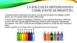 LA RACCOLTA DIFFERENZIATA
COME FONTE DI PROFITTO.
Il problema dello smaltimento dei rifiuti e uno dei tanti problemi che affligge il nostro
paese, per non parlare della raccolta differenziata.
In alcuni paesi europei il riciclaggio è divenuto un vero e proprio business, infatti, già
da anni oltre alla raccolta differenziata base, esistono delle macchine automatiche
che pagano i tuoi rifiuti: 0,25€ per ogni bottiglia di plastica e 0,08€ per ogni bottiglia di
vetro.
Questo significa che il rifiuto viene considerato come una ricchezza.
 