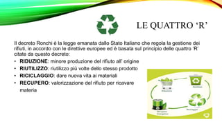 LE QUATTRO ‘R’
Il decreto Ronchi è la legge emanata dallo Stato Italiano che regola la gestione dei
rifiuti, in accordo con le direttive europee ed è basata sul principio delle quattro ‘R’
citate da questo decreto:
• RIDUZIONE: minore produzione del rifiuto all’ origine
• RIUTILIZZO: riutilizzo più volte dello stesso prodotto
• RICICLAGGIO: dare nuova vita ai materiali
• RECUPERO: valorizzazione del rifiuto per ricavare
materia
 