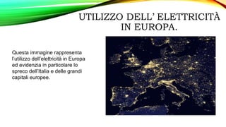 UTILIZZO DELL’ ELETTRICITÀ
IN EUROPA.
Questa immagine rappresenta
l’utilizzo dell’elettricità in Europa
ed evidenzia in particolare lo
spreco dell’Italia e delle grandi
capitali europee.
 
