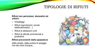 TIPOLOGIE DI RIFIUTI
Rifiuti non pericolosi, domestici ed
urbani:
• Imballaggi
• Rifiuti ingombranti ( arredi,
elettrodomestici…)
• Rifiuti di abitazioni civili
• Rifiuti di attività commerciali e
produttive
Rifiuti provenienti dalla spazzatura
delle strade, dalla pulizia di spiagge,
rive dei corsi d’acqua…
 