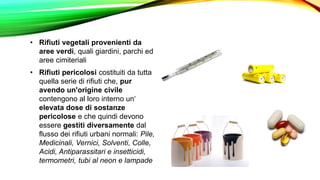 • Rifiuti vegetali provenienti da
aree verdi, quali giardini, parchi ed
aree cimiteriali
• Rifiuti pericolosi costituiti da tutta
quella serie di rifiuti che, pur
avendo un'origine civile
contengono al loro interno un‘
elevata dose di sostanze
pericolose e che quindi devono
essere gestiti diversamente dal
flusso dei rifiuti urbani normali: Pile,
Medicinali, Vernici, Solventi, Colle,
Acidi, Antiparassitari e insetticidi,
termometri, tubi al neon e lampade
 
