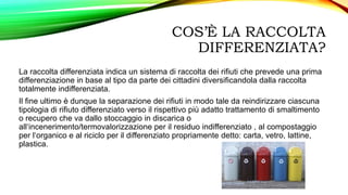 COS’È LA RACCOLTA
DIFFERENZIATA?
La raccolta differenziata indica un sistema di raccolta dei rifiuti che prevede una prima
differenziazione in base al tipo da parte dei cittadini diversificandola dalla raccolta
totalmente indifferenziata.
Il fine ultimo è dunque la separazione dei rifiuti in modo tale da reindirizzare ciascuna
tipologia di rifiuto differenziato verso il rispettivo più adatto trattamento di smaltimento
o recupero che va dallo stoccaggio in discarica o
all‘incenerimento/termovalorizzazione per il residuo indifferenziato , al compostaggio
per l‘organico e al riciclo per il differenziato propriamente detto: carta, vetro, lattine,
plastica.
 