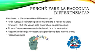 PERCHÈ FARE LA RACCOLTA
DIFFERENZIATA?
Abituiamoci a fare una raccolta differenziata per:
• Poter riutilizzare le materie prime e risparmiare le risorse naturali;
• Diminuire i rifiuti che vanno nelle discariche e negli inceneritori;
• Ridurre l’inquinamento causato da discariche e da inceneritori;
• Risparmiare l’energia necessaria alla produzione della materia prima;
• Risparmiare soldi.
 