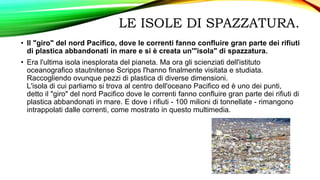 LE ISOLE DI SPAZZATURA.
• Il "giro" del nord Pacifico, dove le correnti fanno confluire gran parte dei rifiuti
di plastica abbandonati in mare e si è creata un'"isola" di spazzatura.
• Era l'ultima isola inesplorata del pianeta. Ma ora gli scienziati dell'istituto
oceanografico stautnitense Scripps l'hanno finalmente visitata e studiata.
Raccogliendo ovunque pezzi di plastica di diverse dimensioni.
L'isola di cui parliamo si trova al centro dell'oceano Pacifico ed è uno dei punti,
detto il "giro" del nord Pacifico dove le correnti fanno confluire gran parte dei rifiuti di
plastica abbandonati in mare. E dove i rifiuti - 100 milioni di tonnellate - rimangono
intrappolati dalle correnti, come mostrato in questo multimedia.
 