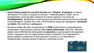 • Come hanno potuto le correnti formare un “chiazza” di plastica in mezzo
all’oceano? Ci vuole un ripasso di chimica. I materiali plastici, infatti, non si
biodegradano come gli altre sostanze di natura organica, ma prima si
fotodegradano, dividendosi in parti sempre più piccole senza però che le molecole
si scompongano. Questo fa sì che i rifiuti finiscano quasi per squagliarsi, formando
un alone che continua a galleggiare.
• Si pensa inoltre alle alte concentrazioni di PCB (molto tossici e probabilmente
cancerogeni) che possono entrare nella catena alimentare visto che i filamenti
plastici sono difficilmente distinguibili dal plancton e quindi ingeriti da organismi
marini, organismi che noi stessi essere umani ci cibiamo. Più in generale, è
preoccupante la presenza di rifiuti pervasivi e tossici, in un ecosistema
fondamentale, durante periodi di decine o centinaia di anni.
 