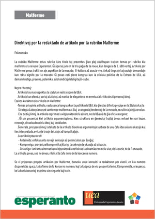 Malferme 
Direktivoj por la redaktado de artikolo por la rubriko Malferme 
Enkonduko 
La rubriko Malferme estas rubriko kies titolo tuj prezentas ĝian plej okulfrapan trajton: temas pri rubriko kiu 
malfermas la revuon Esperanton. Ĝi aperas jam en la tria paĝo de la revuo, kun longeco de ĉ. 680 vortoj. Artikolo por 
Malferme povas trakti iun ajn aspekton de la movado, E-kulturo aŭ asocia vivo. Ankaŭ lingvajn kaj sociajn demandojn 
kun rekta signifo por la movado. Ĝi povas esti plene kongrua kun la oficiala politiko de la Estraro de UEA, aŭ 
demandinstiga, provoka, polemika, sub kondiĉoj detaligitaj ĉi-sube. 
Nepre rifuzotaj: 
. Artikolo kiu malrespektas la statutan neŭtralecon de UEA; 
. Artikolo kun ofendaj vortoj al aliuloj, aŭ manko de eleganteco en eventuala kritiko de alipersonaj ideoj. 
Esenca karaktero de artikolo en Malferme: 
· Temas pri opinia artikolo, vastasence kongrua kun la politiko de UEA, kia ĝi estas difinita precipe en la Statuto kaj la 
Strategia Laborplano sed samtempe malferma al ĉiuj avangardaj tendencoj de la movado, rezultintaj de ĝia evoluo. 
Ene de tiuj limoj, la artikolo esprimas la vidpunkton de la aŭtoro, ne de UEA aŭ de ĝia oficiala organo; 
. Ĝi sin prezentas kiel artikolo argumentoplena, kies strukturo en ĝeneralaj trajtoj devas enhavi kernan tezon, 
rezonojn, disvolvadon de la ideoj kaj konkludon. 
. Ĝenerale, pro spacolimoj, la teksto de la artikolo disvolvas argumentojn surbaze de unu ĉefa ideo aŭ unu okazaĵo kaj 
ties interpretado, evitante troajn detalojn aŭ komplikaĵojn. 
. La artikolo povas esti: 
- Antaŭvida: enfokusanta novajn evoluojn aŭ potencialon por ŝanĝoj; 
- Kompreniga: provanta elkompreni kaj klarigi la sekvojn de okazaĵo aŭ situacio; 
- Diskutiga: lanĉanta alternativan vidpunkton kiu reflektas la dinamikecon de la vivo, de la socio, de la E-movado. 
La artikolo povas, sed ne devas, rilati al la ĉefa temo de la koncerna numero. 
Se vi pripensas proponi artikolon por Malferme, bonvolu unue konsulti la redaktoron por ekscii, en kiu numero 
disponeblas spaco, la ĉeftemo de la koncerna numero, kaj la taŭgeco de via proponita temo. Kompreneble, ni esperas, 
ke la kunlaborantoj esprimu sin elegante kaj trafe. 
Oficiala organo de Universala Esperanto-Asocio (en oficialaj rilatoj kun UN kaj Unesko) 
