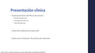 Presentación clínica
• Exploración física del RN al nacimiento:
 Presencia del ano
 Localización del ano
 Tamaño del ano
• Distensión abdominal importante
• Obstrucción intestinal  perforación intestinal
Iwai N, Fumino S. Surgical treatment of anorectal malformations. Surg Today 2013;43:955-62.
 
