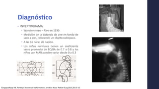 Diagnóstico
• INVERTOGRAMA
 Wanstensteen – Rice en 1930.
 Medición de la distancia de aire en fondo de
saco a piel, colocando un objeto radiopaco.
 A las 16 horas de nacido.
 Los niños normales tienen un coeficiente
sacro promedio de BC/BA de 0.7 a 0.8 y los
niños con MAR pueden variar desde 0 a 0.3
Gangopadhyay AN, Pandey V. Anorectal malformations. J Indian Assoc Pediatr Surg 2015;20:10-15.
 