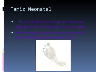 Tamiz Neonatal        Es un estudio con fines preventivos, que debe practicarse a todos los recién nacidos.  Su fin es descubrir y tratar oportunamente enfermedades graves e irreversibles . 