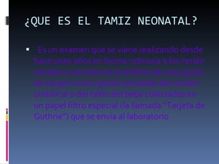 ¿QUE ES EL TAMIZ NEONATAL?     Es un examen que se viene realizando desde hace unos años en forma rutinaria a los recién nacidos y consiste en el análisis de unas gotas de sangre (cinco gotas) extraídas del cordón umbilical o del talón del bebe colectadas en un papel filtro especial (la llamada “Tarjeta de Guthrie”) que se envía al laboratorio 