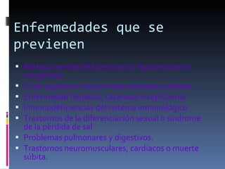Enfermedades que se previenen Retraso mental (fenilcetonuria, hipotiroidismo congénito) Crisis agudas en las primeras semanas o meses. Enfermedad hepática, cataratas o septicemia  Inmunodeficiencias del sistema inmunológico  Trastornos de la diferenciación sexual o síndrome de la pérdida de sal  Problemas pulmonares y digestivos.  Trastornos neuromusculares, cardiacos o muerte súbita. 