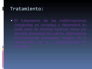 Tratamiento: El tratamiento de las malformaciones congénitas es complejo y dependerá en cada caso de muchos factores como por ejemplo gravedad del cuadro, alteraciones cromosómicas asociadas, riesgos de la intervención en sí y disponibilidad de recursos.  