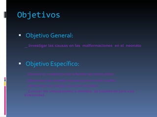 Objetivos Objetivo General: _  Investigar las causas en las  malformaciones  en el  neonato  Objetivo Específico: _ Conocer la  aceptación de la familia con estos niños _Determinar las medidas de prevención en las madres _Determinar los riesgos que corre la madre _Conocer los medicamentos o métodos  de tratamiento para esta enfermedad. 