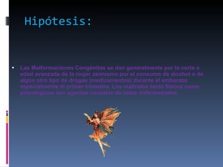 Hipótesis: Las Malformaciones Congénitas se dan generalmente por la corta o edad avanzada de la mujer asimismo por el consumo de alcohol o de algún otro tipo de drogas (medicamentos) durante el embarazo especialmente el primer trimestre. Los maltratos tanto físicos como psicológicos son agentes causales de estas enfermedades. 