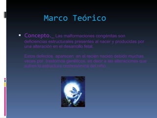 Marco Teórico Concepto._   Las malformaciones congénitas son deficiencias estructurales presentes al nacer y producidas por una alteración en el desarrollo fetal. Estos defectos  aparecen  en el recién nacido debido muchas veces por  trastornos genéticos, es decir a las alteraciones que sufren la estructura cromosómica del niño. 