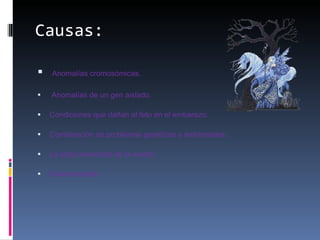 Causas: Anomalías cromosómicas. Anomalías de un gen aislado. Condiciones que dañan al feto en el embarazo. Combinación de problemas genéticos y ambientales. La edad avanzada de la madre  Desconocidas.      