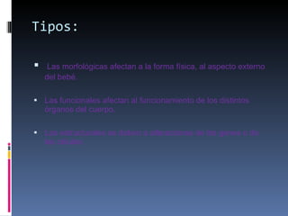 Tipos: Las morfológicas afectan a la forma física, al aspecto externo del bebé. Las funcionales afectan al funcionamiento de los distintos órganos del cuerpo. Las estructurales se deben a alteraciones de los genes o de las células 
