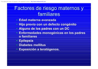 Factores de riesgo maternos y
familiares
• Edad materna avanzada
• Hijo previo con un defecto congénito
• Alguno de los padres con un DC
• Enfermedades monogénicas en los padres
o familiares
• Epilepsia
• Diabetes mellitus
• Exposición a teratógenos.
This watermark does not appear in the registered version - http://www.clicktoconvert.com
 