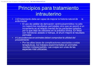 • 3-El tratamiento debe ser capaz de mejorar la historia natural de la
enfermedad
• El uso de catéter de derivación ventrículoamniótico no sólo
no mejoró los resultados perinatales sino que se asoció a un
incremento en el retardo mental de los pacientes tratados,
por lo que dejó de utilizarse en la práctica clínica. En fetos
con hidrotorax aislado e hidrops, el shunt mejoró el resultado
perinatal
• 4-Las evidencias en animales deben comprobar la utilidad del
procedimiento
• Por las altas tasas de complicaciones asociadas a estas
terapéuticas, los trabajos experimentales en animales
resultan indispensables. Las ovejas son unas de las
especies más utilizadas.
Principios para tratamiento
intrauterino
This watermark does not appear in the registered version - http://www.clicktoconvert.com
 