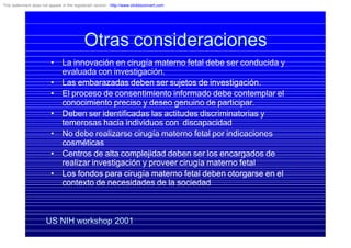 Otras consideraciones
• La innovación en cirugía materno fetal debe ser conducida y
evaluada con investigación.
• Las embarazadas deben ser sujetos de investigación.
• El proceso de consentimiento informado debe contemplar el
conocimiento preciso y deseo genuino de participar.
• Deben ser identificadas las actitudes discriminatorias y
temerosas hacia individuos con discapacidad
• No debe realizarse cirugía materno fetal por indicaciones
cosméticas
• Centros de alta complejidad deben ser los encargados de
realizar investigación y proveer cirugía materno fetal
• Los fondos para cirugía materno fetal deben otorgarse en el
contexto de necesidades de la sociedad
US NIH workshop 2001
This watermark does not appear in the registered version - http://www.clicktoconvert.com
 