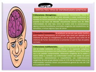 EXISTEN TRES TIPOS DE ENFERMEDADES GENÉTICAS
Alteraciones Monogénicas. (Enfermedades mendelianas). Como el
nombre lo indica, solo un gen está alterado, y estas condiciones se
heredan en forma autosómica o ligada al sexo, dominante o recesiva, de
acuerdo a las leyes de Mendel. Actualmente existen mas de 3000
enfermedades de este tipo, entre las cuales está la acondroplasia,
algunas anemias hereditarias, anomalías congénitas del metabolismo, las
hemofilias, e incluso algunos tipos de cáncer
Anomalías Cromosómicas. Se producen ya sea por que existe mucho o
poco material cromosómico, en el primer caso como por ejemplo en el
síndrome de Down (o mongolismo), y en el segundo caso como en el
síndrome de Turner. Generalmente se presentan al azar en hijos de padres
normales.
Alteraciones multifactoriales. debidos a la interacción de varios genes
con el medio ambiente, el cual influye en la expresión poligénica.
Generalmente se produce una malformación congénita, como fisura labial
con o sin paladar comprometido, dislocación congénita de la cadera y
espina bífida o, también una enfermedad común del adulto tal como
hipertensión, ateroesclerosis y esquizofrenia. Las malformaciones
congénitas de este grupo afectan entre el 2-3% de los nacidos vivos y las
enfermedades restantes tienen una prevalencia general de más del 15%
en la población adulta.
 