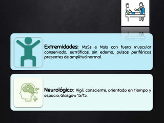 Extremidades: MsSs e MsIs con fuera muscular
conservada, eutróficas, sin edema, pulsos periféricos
presentes de amplitud normal.
Neurológico: Vigil, consciente, orientado en tiempo y
espacio, Glasgow 15/15.
 