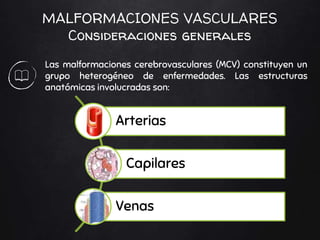 MALFORMACIONES VASCULARES
Consideraciones generales
Las malformaciones cerebrovasculares (MCV) constituyen un
grupo heterogéneo de enfermedades. Las estructuras
anatómicas involucradas son:
Arterias
Capilares
Venas
 