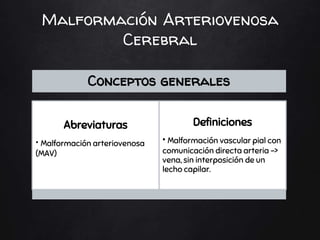 Malformación Arteriovenosa
Cerebral
Conceptos generales
Abreviaturas
• Malformación arteriovenosa
(MAV)
Definiciones
• Malformación vascular pial con
comunicación directa arteria ->
vena, sin interposición de un
lecho capilar.
 