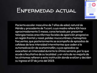 Enfermedad actual
Ø Paciente escolar masculino de 7 años de edad, natural de
Mérida y procedente de Tucaní, cuya madre refiere IEA hace
aproximadamente 5 meses, caracterizado por presentar
telangiectasias aracniformes faciales de aparición progresiva
en región frontal y nasal, palidez mucocutánea y hemoptisis
frecuentes, que posteriormente se acompaña de episodios de
cefaleas de leve intensidad intermitentes que ceden a la
automedicación de acetaminofén, cuyos episodios se
exacerban en intensidad durante la última semana, por lo que
acude a facultativo de su localidad y en vista de no mejoría de
los síntomas refieren a esta institución donde evalúan y deciden
su ingreso el 07 de junio del 2023.
 