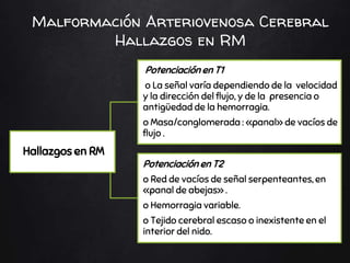 Malformación Arteriovenosa Cerebral
Hallazgos en RM
Hallazgos en RM
Potenciación en T1
o La señal varía dependiendo de la velocidad
y la dirección del flujo, y de la presencia o
antigüedad de la hemorragia.
o Masa/conglomerada : «panal» de vacíos de
flujo .
Potenciación en T2
o Red de vacíos de señal serpenteantes, en
«panal de abejas» .
o Hemorragia variable.
o Tejido cerebral escaso o inexistente en el
interior del nido.
 