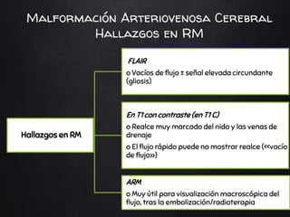 Malformación Arteriovenosa Cerebral
Hallazgos en RM
Hallazgos en RM
FLAIR
o Vacíos de flujo ± señal elevada circundante
(gliosis)
En T1 con contraste (en T1 C)
o Realce muy marcado del nido y las venas de
drenaje
o El flujo rápido puede no mostrar realce (<<vacío
de flujo»)
ARM
o Muy útil para visualización macroscópica del
flujo, tras la embolización/radioterapia
 