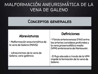 MALFORMACIÓN ANEURISMÁTICA DE LA
VENA DE GALENO
Conceptos generales
Abreviaturas
• Malformación aneurismática de
la vena de Galeno (MAVG).
• «Aneurisma» de la vena de
Galeno, variz galénica.
Definiciones
• Fístula arteriovenosa (FAV) entre
las arterias coroideas profundas y
la vena prosencefálica media
(VPM) embrionaria de Markowski .
• El flujo elevado a través de la VPM
impide la formación de la vena de
Galeno.
 