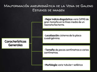 Características
Generales
• Mejor indicio diagnóstico: variz (VPM) de
gran tamaño en la línea media de un
neonato/lactante.
• Localización: cisterna de la placa
cuadrigémina.
• Tamaño: de pocos centímetros a varios
centímetros.
• Morfología: variz tubular > esférica
Malformación aneurismática de la Vena de Galeno
Estudios de imagen
 