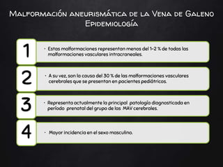 Malformación aneurismática de la Vena de Galeno
Epidemiología
• Estas malformaciones representan menos del 1-2 % de todas las
malformaciones vasculares intracraneales.
1
• A su vez, son la causa del 30 % de las malformaciones vasculares
cerebrales que se presentan en pacientes pediátricos.
2
• Representa actualmente la principal patología diagnosticada en
período prenatal del grupo de las MAV cerebrales.
3
• Mayor incidencia en el sexo masculino.
4
 