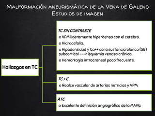 Hallazgos en TC
TC SIN CONTRASTE
o VPM ligeramente hiperdensa con el cerebro.
o Hidrocefalia.
o Hipodensidad y Ca++ de la sustancia blanca (SB)
subcortical ---> isquemia venosa crónica.
o Hemorragia intracraneal poco frecuente.
TC + C
o Realce vascular de arterias nutricias y VPM.
ATC
o Excelente definición angiográfíca de la MAVG
Malformación aneurismática de la Vena de Galeno
Estudios de imagen
 