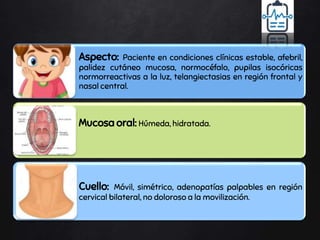 Aspecto: Paciente en condiciones clínicas estable, afebril,
palidez cutáneo mucosa, normocéfalo, pupilas isocóricas
normorreactivas a la luz, telangiectasias en región frontal y
nasal central.
Mucosa oral: Húmeda, hidratada.
Cuello: Móvil, simétrico, adenopatías palpables en región
cervical bilateral, no doloroso a la movilización.
 