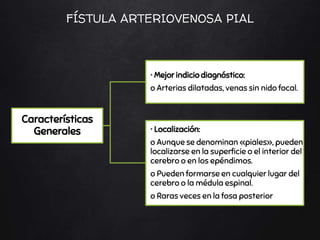 Características
Generales
• Mejor indicio diagnóstico:
o Arterias dilatadas, venas sin nido focal.
• Localización:
o Aunque se denominan «piales», pueden
localizarse en la superficie o el interior del
cerebro o en los epéndimos.
o Pueden formarse en cualquier lugar del
cerebro o la médula espinal.
o Raras veces en la fosa posterior
FÍSTULA ARTERIOVENOSA PIAL
 