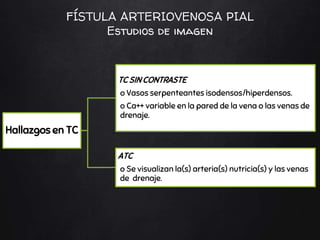 Hallazgos en TC
TC SIN CONTRASTE
o Vasos serpenteantes isodensos/hiperdensos.
o Ca++ variable en la pared de la vena o las venas de
drenaje.
ATC
o Se visualizan la(s) arteria(s) nutricia(s) y las venas
de drenaje.
FÍSTULA ARTERIOVENOSA PIAL
Estudios de imagen
 