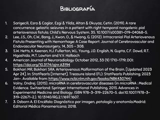 Bibliografía
1. Sarigecili, Esra & Caglar, Ezgi & Yildiz, Altan & Okuyaz, Cetin. (2019). A rare
concurrence: gelastic seizures in a patient with right temporal nongalenic pial
arteriovenous fistula. Child's Nervous System. 35. 10.1007/s00381-019-04068-5.
2. Lee, J.S., Oh, C.W., Bang, J., Kwon, O., & Hwang, G. (2012). Intracranial Pial Arteriovenous
Fistula Presenting with Hemorrhage: A Case Report. Journal of Cerebrovascular and
Endovascular Neurosurgery, 14, 305 - 308.
3. S.W. Hetts, K. Keenan, H.J. Fullerton, W.L. Young, J.D. English, N. Gupta, C.F. Dowd, R.T.
Higashida, M.T. Lawton and V.V. Halbach
4. American Journal of Neuroradiology October 2012, 33 (9) 1710-1719; DOI:
https://doi.org/10.3174/ajnr.A3194
5. Bokhari MR, Bokhari SRA. Arteriovenous Malformation of the Brain. [Updated 2023
Apr 24]. In: StatPearls [Internet]. Treasure Island (FL): StatPearls Publishing; 2023
Jan-. Available from: https://www.ncbi.nlm.nih.gov/books/NBK430744/
6. Volny, Ondrej. (2015). microRNA in cerebrovascular diseases (in microRNA : Medical
Evidence. Switzerland: Springer International Publishing, 2015. Advances in
Experimental Medicine and Biology. ISBN 978-3-319-22670-5. doi:10.1007/978-3-
319-22671-2.). 10.13140/RG.2.1.1697.1607.
7. 3. Osborn A. El Encéfalo: Diagnóstico por imagen, patología y anatomía.Madrid:
Editorial Médica Panamericana; 2018.
 