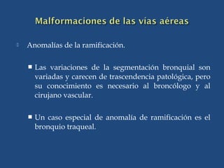  Anomalías de la ramificación.
 Las variaciones de la segmentación bronquial son
variadas y carecen de trascendencia patológica, pero
su conocimiento es necesario al broncólogo y al
cirujano vascular.
 Un caso especial de anomalía de ramificación es el
bronquio traqueal.
 