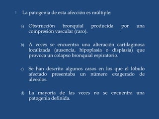  La patogenia de esta afección es múltiple:
a) Obstrucción bronquial producida por una
compresión vascular (raro).
b) A veces se encuentra una alteración cartilaginosa
localizada (ausencia, hipoplasia o displasia) que
provoca un colapso bronquial espiratorio.
c) Se han descrito algunos casos en los que el lóbulo
afectado presentaba un número exagerado de
alveolos.
d) La mayoría de las veces no se encuentra una
patogenia definida.
 